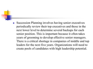 

Succession Planning involves having senior executives
periodically review their top executives and those in the
next lower level to determine several backups for each
senior position. This is important because it often takes
years of grooming to develop effective senior managers.
There is a critical shortage in companies of middle and top
leaders for the next five years. Organizations will need to
create pools of candidates with high leadership potential.

 
