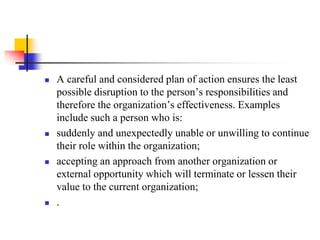 







A careful and considered plan of action ensures the least
possible disruption to the person’s responsibilities and
therefore the organization’s effectiveness. Examples
include such a person who is:
suddenly and unexpectedly unable or unwilling to continue
their role within the organization;
accepting an approach from another organization or
external opportunity which will terminate or lessen their
value to the current organization;
.

 
