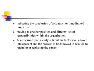 





indicating the conclusion of a contract or time-limited
project; or
moving to another position and different set of
responsibilities within the organization.
A succession plan clearly sets out the factors to be taken
into account and the process to be followed in relation to
retaining or replacing the person

 