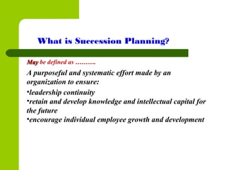 MayMay be defined as ……….
A purposeful and systematic effort made by an
organization to ensure:
•leadership continuity
•retain and develop knowledge and intellectual capital for
the future
•encourage individual employee growth and development
What is Succession Planning?
 