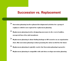 Succession vs. Replacement
 Succession planning involves planned developmental activities for a group of
employees which is not required for replacement planning
 Replacement planning involves designating successors in the event of sudden,
unexpected loss of key job incumbents
 Replacement planning is about finding backups to fill vacancies on an organization
chart. But succession planning is about grooming the talent needed for the future
 Replacement planning is typically reactive but Succession planning is proactive
 Replacement planning is compatible with and often overlaps succession planning
 