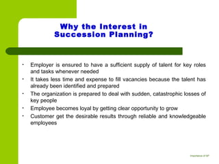 Why the Interest in
Succession Planning?
• Employer is ensured to have a sufficient supply of talent for key roles
and tasks whenever needed
• It takes less time and expense to fill vacancies because the talent has
already been identified and prepared
• The organization is prepared to deal with sudden, catastrophic losses of
key people
• Employee becomes loyal by getting clear opportunity to grow
• Customer get the desirable results through reliable and knowledgeable
employees 
Importance of SP
 