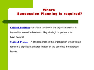 Where
Succession Planning is required?
Critical Position – A critical position in the organization that is
imperative to run the business. Key strategic importance to
have back fill.
Critical Person – A critical person in the organization which would
result in a significant adverse impact on the business if the person
leaves.
 