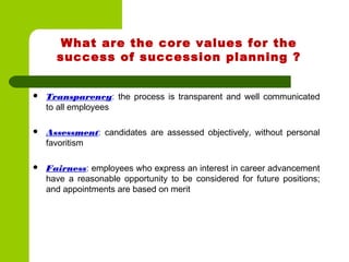 What are the core values for the
success of succession planning ?
 Transparency: the process is transparent and well communicated
to all employees
 Assessment: candidates are assessed objectively, without personal
favoritism
 Fairness: employees who express an interest in career advancement
have a reasonable opportunity to be considered for future positions;
and appointments are based on merit
 