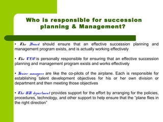 • The Board should ensure that an effective succession planning and
management program exists, and is actually working effectively
 
• The CEO is personally responsible for ensuring that an effective succession
planning and management program exists and works effectively
 
• Senior managers are like the co-pilots of the airplane. Each is responsible for
establishing talent development objectives for his or her own division or
department and then meeting those objectives
 
• The HR department provides support for the effort by arranging for the policies,
procedures, technology, and other support to help ensure that the “plane flies in
the right direction”
Who is responsible for succession
planning & Management?
 