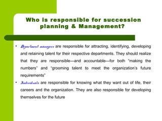 • Department managers are responsible for attracting, identifying, developing
and retaining talent for their respective departments. They should realize
that they are responsible—and accountable—for both “making the
numbers” and “grooming talent to meet the organization’s future
requirements”
• Individuals are responsible for knowing what they want out of life, their
careers and the organization. They are also responsible for developing
themselves for the future 
Who is responsible for succession
planning & Management?
 