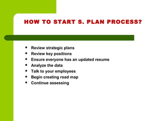 HOW TO START S. PLAN PROCESS?
 Review strategic plans
 Review key positions
 Ensure everyone has an updated resume
 Analyze the data
 Talk to your employees
 Begin creating road map
 Continue assessing
 