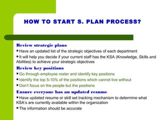 HOW TO START S. PLAN PROCESS?
Review strategic plans
Have an updated list of the strategic objectives of each department
It will help you decide if your current staff has the KSA (Knowledge, Skills and
Abilities) to achieve your strategic objectives
Review key positions
Go through employee roster and identify key positions
Identify the top 5-10% of the positions which cannot live without
Don’t focus on the people but the positions
Ensure everyone has an updated resume
Have updated resume or skill set tracking mechanism to determine what
KSA’s are currently available within the organization
The information should be accurate
 