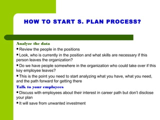 HOW TO START S. PLAN PROCESS?
Analyze the data
Review the people in the positions
Look, who is currently in the position and what skills are necessary if this
person leaves the organization?
Do we have people somewhere in the organization who could take over if this
key employee leaves?
This is the point you need to start analyzing what you have, what you need,
and the path forward for getting there
Talk to your employees
Discuss with employees about their interest in career path but don’t disclose
your plan
It will save from unwanted investment
 