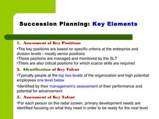 1. Assessment of Key Positions
•The key positions are based on specific criteria at the enterprise and
division levels - mostly senior positions
•These positions are managed and monitored by the SLT
•There are also critical positions for which scarce skills are required
2. Identification of Key Talent
•Typically people at the top two levels of the organization and high potential
employees one level below
•Identified by their management’s assessment of their performance and
potential for advancement
3. Assessment of Key Talent
•For each person on the radar screen, primary development needs are
identified focusing on what they need in order to be ready for the next level
Succession Planning: Key Elements
 
