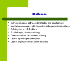  Ineffective balance between identification and development
 Identifying successors not in line with most organizational cultures
 Defining it as an HR Problem
 Poor linkage to business strategy
 Overemphasis on replacement planning
 Lack of top management support
 Lack of organization-wide talent database
Challenges
 
