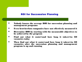  Nobody knows the average ROI for succession planning and
management programs
 Even best-in-class companies have not effectively measured it
 Determine ROI by starting with the measurable objectives to
be achieved by the program
 Find out what it costs—and how long it takes—to fill
vacancies today
 Then find out what it costs—and how long it takes—to fill
vacancies after the succession planning and management
program is up and running
ROI for Succession Planning
 