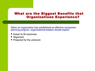 What are the Biggest Benefits that
Organizations Experience?
When an organization has established an effective succession
planning program, organizational leaders should expect:
 Easier to fill vacancies
 Alignment
 Prepared for the unknown
 