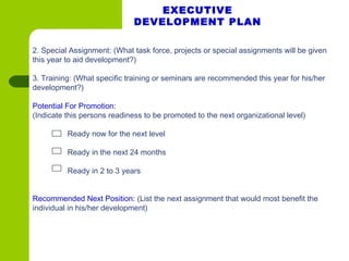 2. Special Assignment: (What task force, projects or special assignments will be given
this year to aid development?)
               
3. Training: (What specific training or seminars are recommended this year for his/her
development?)
             
Potential For Promotion:
(Indicate this persons readiness to be promoted to the next organizational level)
Ready now for the next level
Ready in the next 24 months
Ready in 2 to 3 years
Recommended Next Position: (List the next assignment that would most benefit the
individual in his/her development)
Sample Development Plan (cont’d)
EXECUTIVE
DEVELOPMENT PLAN
 