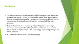 Definition
 Succession planning is an ongoing system of selecting competent employees
ready to move into key jobs in the organization, should these become vacant.
Job- person matches are made between existing employees and future jobs they
might assume. Traditionally, these future jobs were usually higher level
positions.
 In current environment of downsizing and rapid organizational change,
succession planning may be for key jobs above, at the same level, or even
below the job an employee now holds. Increasingly, succession planning is for
lateral job moves
 E.g.-different function, project team or geography
 