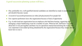 A good succession planning system will have…
 One, preferably two, well-qualified internal candidates are identified as ready to assume any key
job should it become vacant.
 A record of successful promotions (or other job placements):Few people fail
 Few superior performers leave the organization because of lack of opportunity
 E.g.-A mid-sized arts organization lost an employee who had been hosting, organizing and
managing a major fundraising event for a number of years. When he left, staff knew very little
about how it was put together and there was no operations manual documenting the event. This
very important event ended up being abandoned by the organization because they simply did not
know how to run it.
 