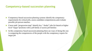 Competency-based succession planning
 Competency-based succession planning systems identify the competency
requirements for critical jobs, assess candidate compentencies,and evaluate
possible job person matches.
 Career path “progression map” identify key “ feeder” jobs for lateral or higher
level “target "positions with a job family or across job families
 In this competency based succession planning there are ways of doing this one
is comparing the competencies of the people with the competency require for
target job
 