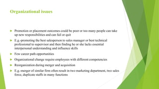 Organizational issues
 Promotion or placement outcomes could be poor or too many people can take
up new responsibilities and can fail or quit
 E.g.-promoting the best salesperson to sales manager or best technical
professional to supervisor and then finding he or she lacks essential
interpersonal understanding and influence skills
 Few career path opportunities
 Organizational change require employees with different competencies
 Reorganization during merger and acquisition
 E.g.-merger of similar firm often result in two marketing department, two sales
force, duplicate staffs in many functions
 