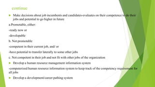 continue
 Make decisions about job incumbents and candidates-evaluates on their competence to do their
jobs and potential to go higher in future
a.Promotable, either:
-ready now or
-developable
b. Not promotable
-competent in their current job, and/ or
-have potential to transfer laterally to some other jobs
c. Not competent in their job and not fit with other jobs of the organization
 Develop a human resource management information system
-computerized human resource information system to keep track of the competency requirement for
all jobs
 Develop a development/career pathing system
 