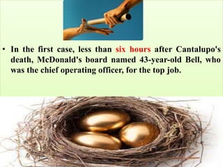 • In the first case, less than six hours after Cantalupo's
death, McDonald's board named 43-year-old Bell, who
was the chief operating officer, for the top job.
 
