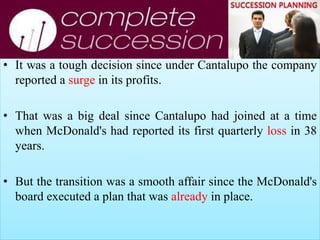 • It was a tough decision since under Cantalupo the company
reported a surge in its profits.
• That was a big deal since Cantalupo had joined at a time
when McDonald's had reported its first quarterly loss in 38
years.
• But the transition was a smooth affair since the McDonald's
board executed a plan that was already in place.
 