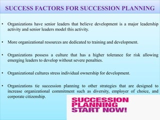 SUCCESS FACTORS FOR SUCCESSION PLANNING
• Organizations have senior leaders that believe development is a major leadership
activity and senior leaders model this activity.
• More organizational resources are dedicated to training and development.
• Organizations possess a culture that has a higher tolerance for risk allowing
emerging leaders to develop without severe penalties.
• Organizational cultures stress individual ownership for development.
• Organizations tie succession planning to other strategies that are designed to
increase organizational commitment such as diversity, employer of choice, and
corporate citizenship.
 