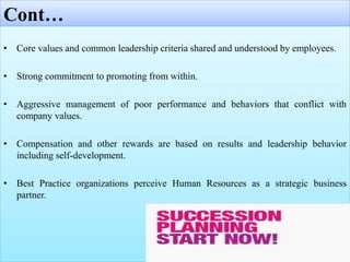 Cont…
• Core values and common leadership criteria shared and understood by employees.
• Strong commitment to promoting from within.
• Aggressive management of poor performance and behaviors that conflict with
company values.
• Compensation and other rewards are based on results and leadership behavior
including self-development.
• Best Practice organizations perceive Human Resources as a strategic business
partner.
 