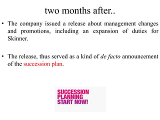 two months after..
• The company issued a release about management changes
and promotions, including an expansion of duties for
Skinner.
• The release, thus served as a kind of de facto announcement
of the succession plan.
 