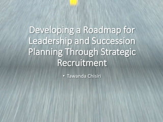 Developing a Roadmap for
Leadership and Succession
Planning Through Strategic
Recruitment
• Tawanda Chisiri
 