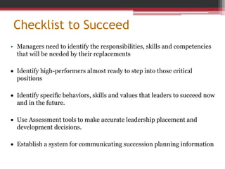 Checklist to Succeed
• Managers need to identify the responsibilities, skills and competencies
that will be needed by their replacements
 Identify high-performers almost ready to step into those critical
positions
 Identify specific behaviors, skills and values that leaders to succeed now
and in the future.
 Use Assessment tools to make accurate leadership placement and
development decisions.
 Establish a system for communicating succession planning information
 