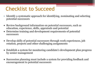 Checklist to Succeed
• Identify a systematic approach for identifying, nominating and selecting
potential successors
 Review background information on potential successors, such as
education, experience, skills, appraisals and potential
 Determine training and development requirements of potential
successors
 Develop skills of potential successors through work experiences, job
rotation, projects and other challenging assignments
 Establish a system for monitoring candidate's development plan progress
by senior management
 Succession planning must include a system for providing feedback and
encouragement to potential successors
 