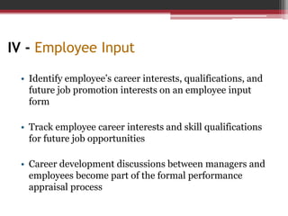 IV - Employee Input
• Identify employee’s career interests, qualifications, and
future job promotion interests on an employee input
form
• Track employee career interests and skill qualifications
for future job opportunities
• Career development discussions between managers and
employees become part of the formal performance
appraisal process
 