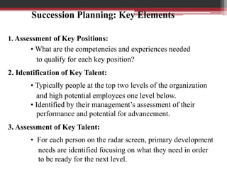 1. Assessment of Key Positions:
• What are the competencies and experiences needed
to qualify for each key position?
2. Identification of Key Talent:
• Typically people at the top two levels of the organization
and high potential employees one level below.
• Identified by their management’s assessment of their
performance and potential for advancement.
3. Assessment of Key Talent:
• For each person on the radar screen, primary development
needs are identified focusing on what they need in order
to be ready for the next level.
Succession Planning: Key Elements
 