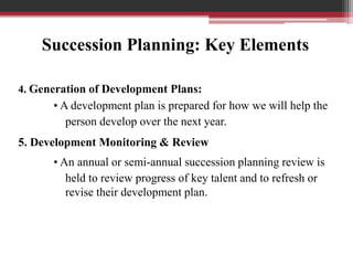 4. Generation of Development Plans:
• A development plan is prepared for how we will help the
person develop over the next year.
5. Development Monitoring & Review
• An annual or semi-annual succession planning review is
held to review progress of key talent and to refresh or
revise their development plan.
Succession Planning: Key Elements
 