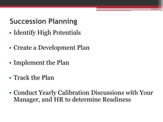 Succession Planning
• Identify High Potentials
• Create a Development Plan
• Implement the Plan
• Track the Plan
• Conduct Yearly Calibration Discussions with Your
Manager, and HR to determine Readiness
 
