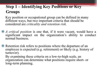 Step 1 – Identifying Key Positions or Key
Groups
Key position or occupational group can be defined in many
different ways, but two important criteria that should be
considered are criticality and retention risk.
 A critical position is one that, if it were vacant, would have a
significant impact on the organization’s ability to conduct
normal business.
 Retention risk refers to positions where the departure of an
employee is expected (e.g. retirement) or likely (e.g. history of
turnover).
By examining these criteria on a low-to-high scale, an
organization can determine what positions require short- or
long-term planning.
 