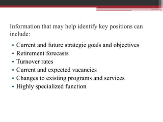 Information that may help identify key positions can
include:
• Current and future strategic goals and objectives
• Retirement forecasts
• Turnover rates
• Current and expected vacancies
• Changes to existing programs and services
• Highly specialized function
 