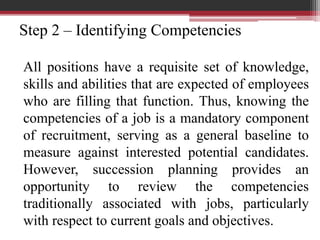 Step 2 – Identifying Competencies
All positions have a requisite set of knowledge,
skills and abilities that are expected of employees
who are filling that function. Thus, knowing the
competencies of a job is a mandatory component
of recruitment, serving as a general baseline to
measure against interested potential candidates.
However, succession planning provides an
opportunity to review the competencies
traditionally associated with jobs, particularly
with respect to current goals and objectives.
 