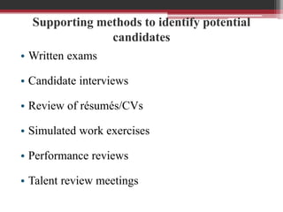Supporting methods to identify potential
candidates
• Written exams
• Candidate interviews
• Review of résumés/CVs
• Simulated work exercises
• Performance reviews
• Talent review meetings
 