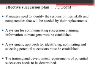 effective succession plan : ……cont
 Managers need to identify the responsibilities, skills and
competencies that will be needed by their replacements
 A system for communicating succession planning
information to managers must be established.
 A systematic approach for identifying, nominating and
selecting potential successors must be established.
 The training and development requirements of potential
successors needs to be determined.
 