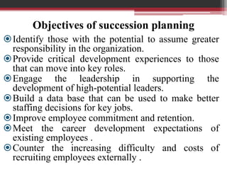 Objectives of succession planning
Identify those with the potential to assume greater
responsibility in the organization.
Provide critical development experiences to those
that can move into key roles.
Engage the leadership in supporting the
development of high-potential leaders.
Build a data base that can be used to make better
staffing decisions for key jobs.
Improve employee commitment and retention.
Meet the career development expectations of
existing employees .
Counter the increasing difficulty and costs of
recruiting employees externally .
 