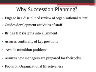 Why Succession Planning?
• Engage in a disciplined review of organizational talent
• Guides development activities of staff
• Brings HR systems into alignment
• Assures continuity of key positions
• Avoids transition problems
• Assures new managers are prepared for their jobs
• Focus on Organizational Effectiveness
 