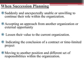When Succession Planning
Suddenly and unexpectedly unable or unwilling to
continue their role within the organization.
Accepting an approach from another organization or
external opportunity
 Lessen their value to the current organization.
 Indicating the conclusion of a contract or time-limited
project
Moving to another position and different set of
responsibilities within the organization.
 