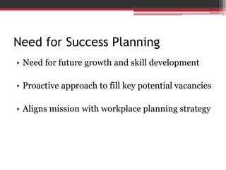 Need for Success Planning
• Need for future growth and skill development
• Proactive approach to fill key potential vacancies
• Aligns mission with workplace planning strategy
 