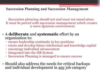 Succession Planning and Succession Management
Succession planning should not and must not stand alone.
It must be paired with succession management which creates
a more dynamic environment.
• A deliberate and systematic effort by an
organization to:
▫ ensure leadership continuity in key positions
▫ retain and develop future intellectual and knowledge capital
▫ encourage individual advancement
▫ Integrated into the HR System
▫ Succession Planning is managed to ensure success
• Should also address the needs for critical backups
and individual development in any job category
 