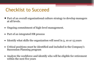 Checklist to Succeed
 Part of an overall organizational culture strategy to develop managers
at all levels.
 Ongoing commitment of high-level management.
 Part of an integrated HR process
 Identify what skills the organization will need in 5, 10 or 15 years
 Critical positions must be identified and included in the Company's
Succession Planning program
 Analyze the workforce and identify who will be eligible for retirement
within the next five years
 