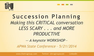 Succession Planning
Making this CRITICAL conversation
LESS SCARY . . . and MORE
PRODUCTIVE
-- A keynote WORKSHOP –
APWA State Conference – 5/21/2014
www.thetrugroup.com / Twitter: @trugroupscott / LinkedIn
 