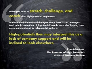 Managers need to stretch, challenge, and coach their high-potential employees… Without multi-dimensional dialogue about these issues, managers tend to hold on to their high-potential people instead of helping them along an intentional developmental pathway. High-potentials then may interpret this as a lack of company support and will be inclined to look elsewhere. Ron Ashkenas, The Paradox of High Potentials Harvard Business Review  