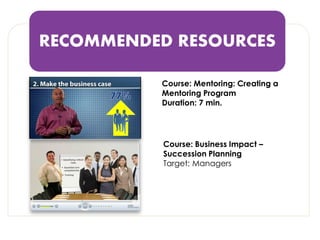 RECOMMENDED RESOURCES 
Course: Business Impact – Succession Planning 
Target: Managers 
Course: Mentoring: Creating a Mentoring Program 
Duration: 7 min.  