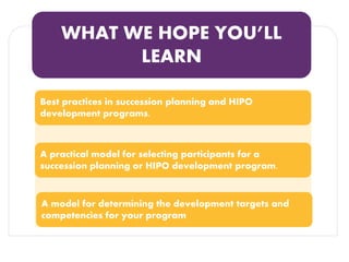 WHAT WE HOPE YOU’LL LEARN 
Best practices in succession planning and HIPO development programs. 
A practical model for selecting participants for a succession planning or HIPO development program. 
A model for determining the development targets and competencies for your program  